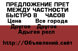 ПРЕДЛОЖЕНИЕ ПРЕТ МЕЖДУ ЧАСТНОСТИ БЫСТРО В 72 ЧАСОВ › Цена ­ 0 - Все города Другое » Другое   . Адыгея респ.